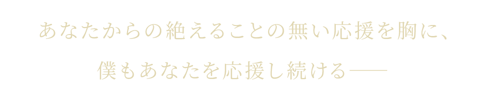 あなたからの絶えることの無い応援を胸に、僕もあなたを応援し続ける――