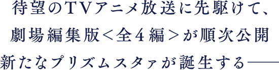  待望のTVアニメ放送に先駆けて、劇場編集版＜全４編＞が順次公開新たなプリズムスタァが誕生する――――