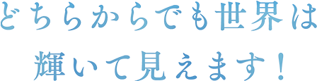 どちらからでも世界は輝いて見えます！